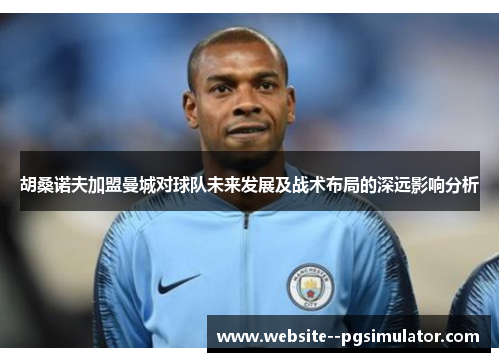 胡桑诺夫加盟曼城对球队未来发展及战术布局的深远影响分析 胡桑诺夫加盟曼城对球队未来发展及战术布局的深远影响分析