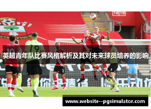英超青年队比赛风格解析及其对未来球员培养的影响 英超青年队比赛风格解析及其对未来球员培养的影响