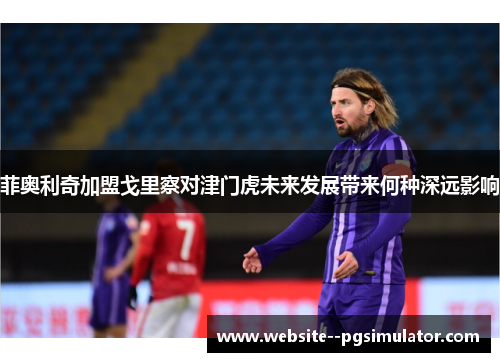 菲奥利奇加盟戈里察对津门虎未来发展带来何种深远影响 菲奥利奇加盟戈里察对津门虎未来发展带来何种深远影响