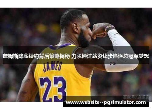 詹姆斯降薪续约背后策略揭秘 力求通过薪资让步追逐总冠军梦想