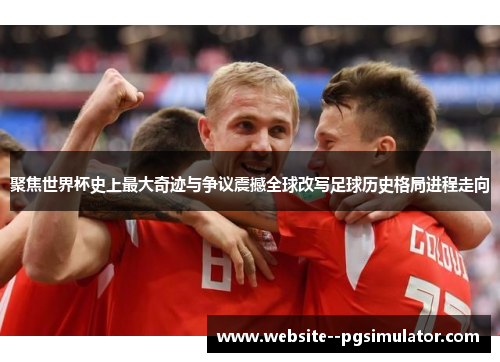 聚焦世界杯史上最大奇迹与争议震撼全球改写足球历史格局进程走向