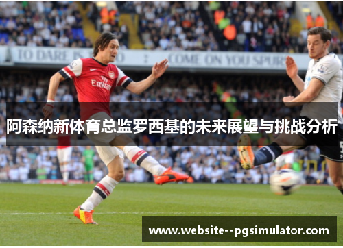 阿森纳新体育总监罗西基的未来展望与挑战分析