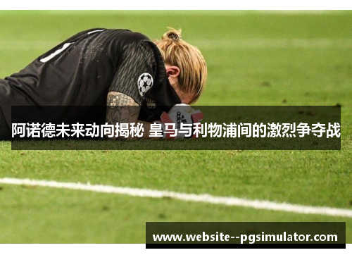 阿诺德未来动向揭秘 皇马与利物浦间的激烈争夺战