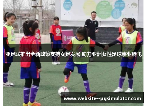 亚足联推出全新政策支持女足发展 助力亚洲女性足球事业腾飞