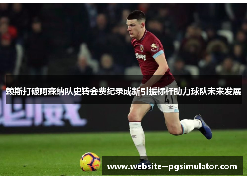 赖斯打破阿森纳队史转会费纪录成新引援标杆助力球队未来发展